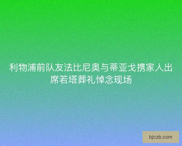 利物浦前队友法比尼奥与蒂亚戈携家人出席若塔葬礼悼念现场
