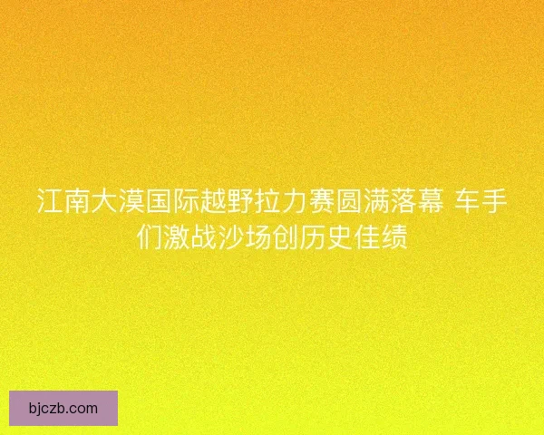 江南大漠国际越野拉力赛圆满落幕 车手们激战沙场创历史佳绩