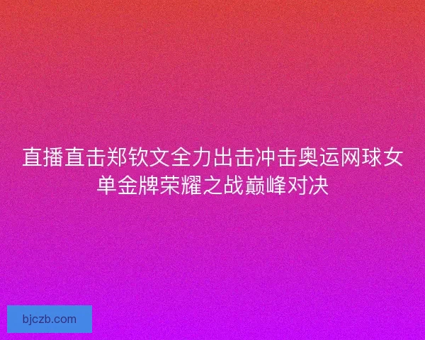 直播直击郑钦文全力出击冲击奥运网球女单金牌荣耀之战巅峰对决