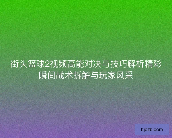 街头篮球2视频高能对决与技巧解析精彩瞬间战术拆解与玩家风采