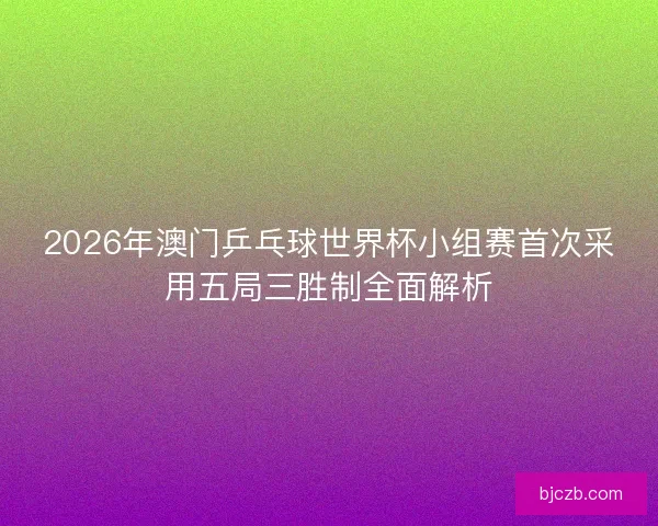 2026年澳门乒乓球世界杯小组赛首次采用五局三胜制全面解析