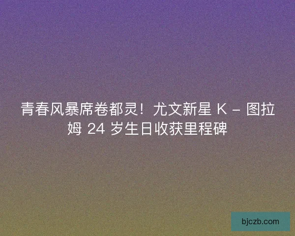 青春风暴席卷都灵！尤文新星 K - 图拉姆 24 岁生日收获里程碑