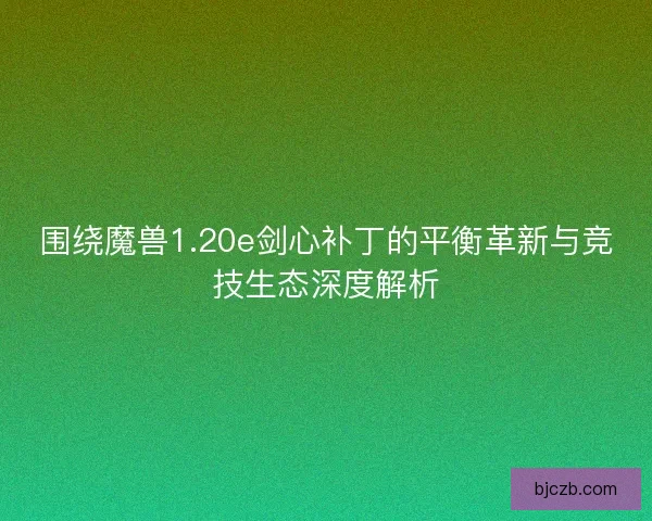 围绕魔兽1.20e剑心补丁的平衡革新与竞技生态深度解析