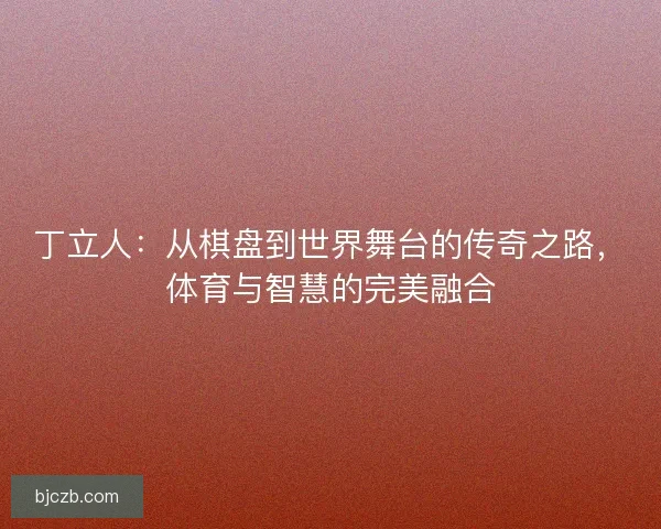 丁立人：从棋盘到世界舞台的传奇之路，体育与智慧的完美融合