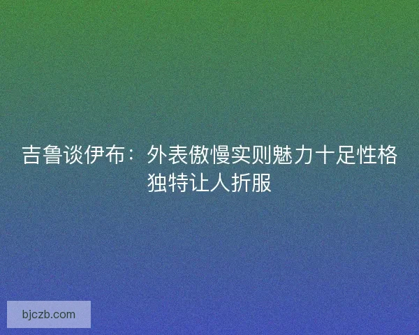 吉鲁谈伊布：外表傲慢实则魅力十足性格独特让人折服