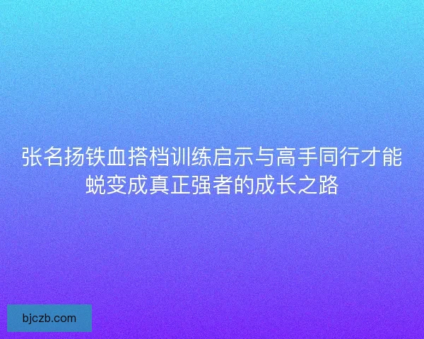 张名扬铁血搭档训练启示与高手同行才能蜕变成真正强者的成长之路