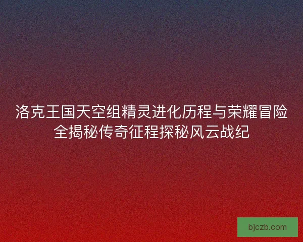洛克王国天空组精灵进化历程与荣耀冒险全揭秘传奇征程探秘风云战纪