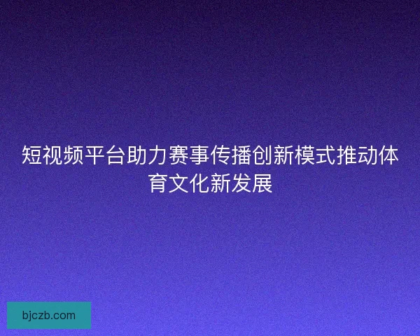 短视频平台助力赛事传播创新模式推动体育文化新发展