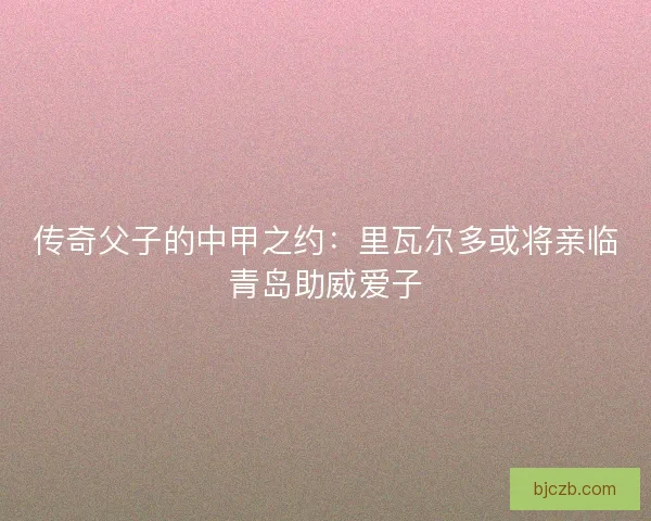 传奇父子的中甲之约：里瓦尔多或将亲临青岛助威爱子