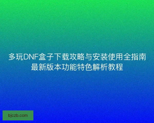 多玩DNF盒子下载攻略与安装使用全指南最新版本功能特色解析教程