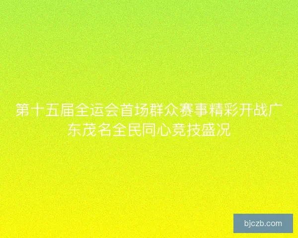 第十五届全运会首场群众赛事精彩开战广东茂名全民同心竞技盛况
