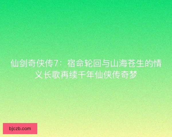 仙剑奇侠传7:宿命轮回与山海苍生的情义长歌再续千年仙侠传奇梦 仙剑奇侠传7:宿命轮回与山海苍生的情义长歌再续千年仙侠传奇梦