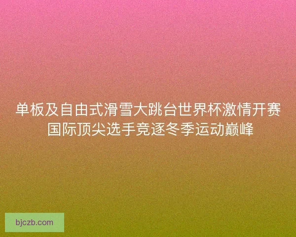 单板及自由式滑雪大跳台世界杯激情开赛 国际顶尖选手竞逐冬季运动巅峰