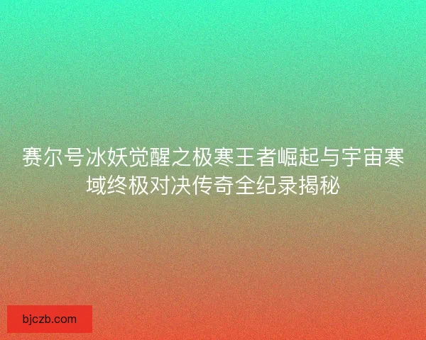 赛尔号冰妖觉醒之极寒王者崛起与宇宙寒域终极对决传奇全纪录揭秘