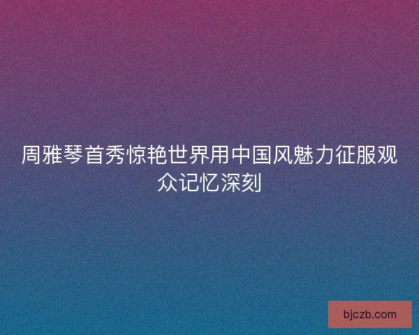 周雅琴首秀惊艳世界用中国风魅力征服观众记忆深刻 周雅琴首秀惊艳世界用中国风魅力征服观众记忆深刻