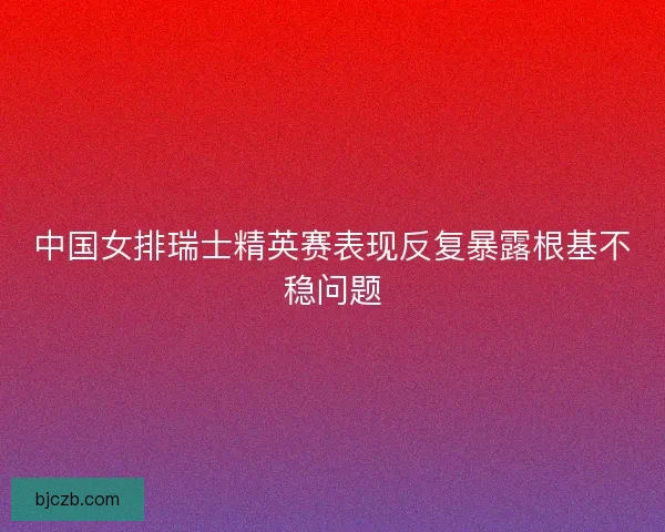 中国女排瑞士精英赛表现反复暴露根基不稳问题 中国女排瑞士精英赛表现反复暴露根基不稳问题