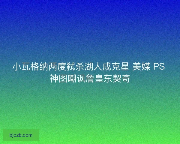 小瓦格纳两度弑杀湖人成克星 美媒 PS 神图嘲讽詹皇东契奇