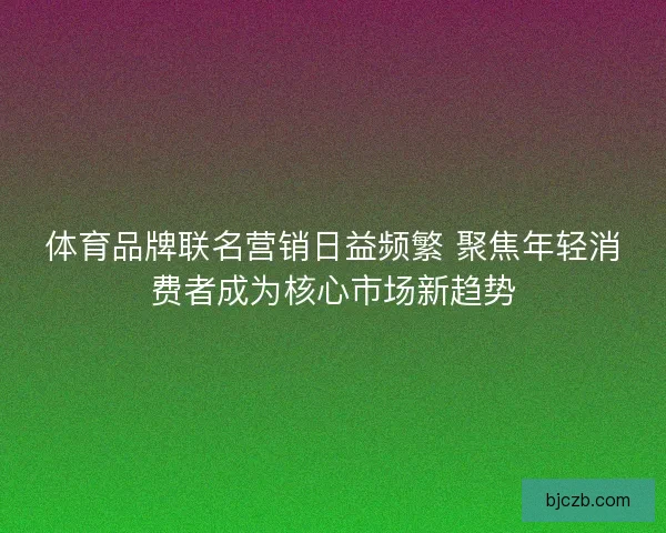 体育品牌联名营销日益频繁 聚焦年轻消费者成为核心市场新趋势 体育品牌联名营销日益频繁 聚焦年轻消费者成为核心市场新趋势