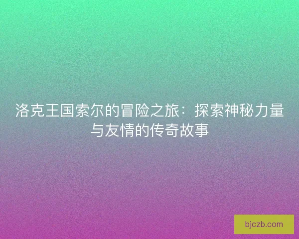 洛克王国索尔的冒险之旅:探索神秘力量与友情的传奇故事 洛克王国索尔的冒险之旅:探索神秘力量与友情的传奇故事