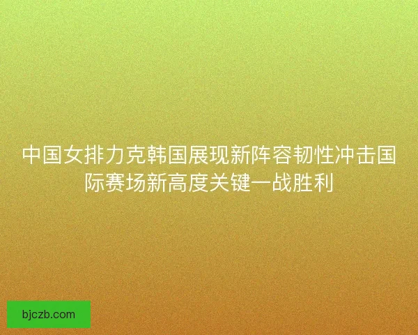 中国女排力克韩国展现新阵容韧性冲击国际赛场新高度关键一战胜利 中国女排力克韩国展现新阵容韧性冲击国际赛场新高度关键一战胜利
