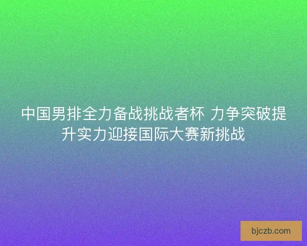 中国男排全力备战挑战者杯 力争突破提升实力迎接国际大赛新挑战