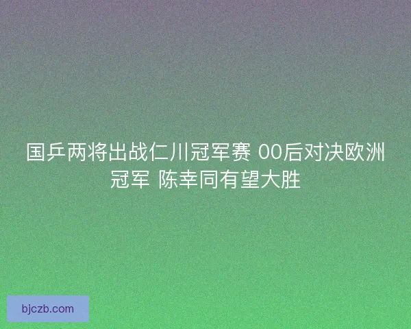 国乒两将出战仁川冠军赛 00后对决欧洲冠军 陈幸同有望大胜 国乒两将出战仁川冠军赛 00后对决欧洲冠军 陈幸同有望大胜
