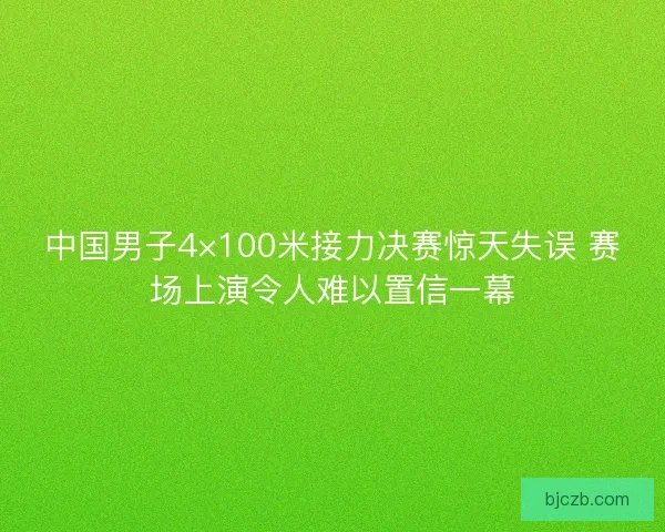 中国男子4×100米接力决赛惊天失误 赛场上演令人难以置信一幕
