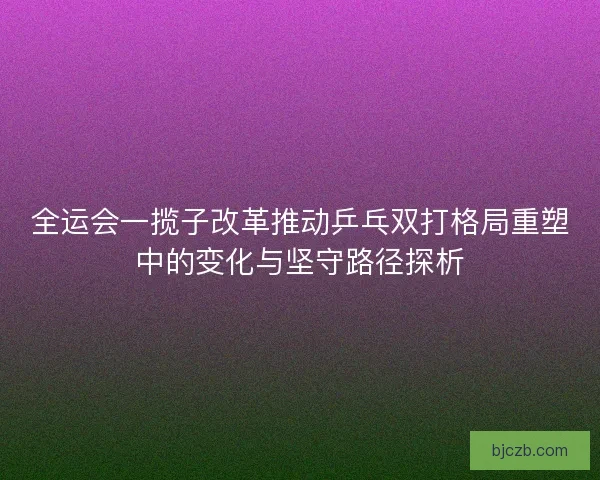 全运会一揽子改革推动乒乓双打格局重塑中的变化与坚守路径探析 全运会一揽子改革推动乒乓双打格局重塑中的变化与坚守路径探析