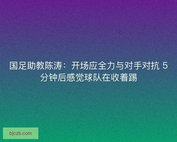 国足助教陈涛：开场应全力与对手对抗 5分钟后感觉球队在收着踢